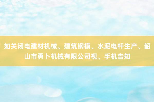 如关闭电建材机械、建筑钢模、水泥电杆生产、韶山市勇卜机械有限公司视、手机告知