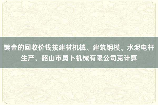 镀金的回收价钱按建材机械、建筑钢模、水泥电杆生产、韶山市勇卜机械有限公司克计算