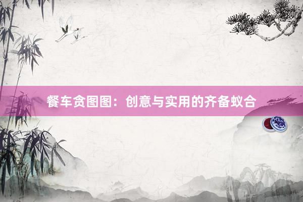 餐车贪图图：创意与实用的齐备蚁合